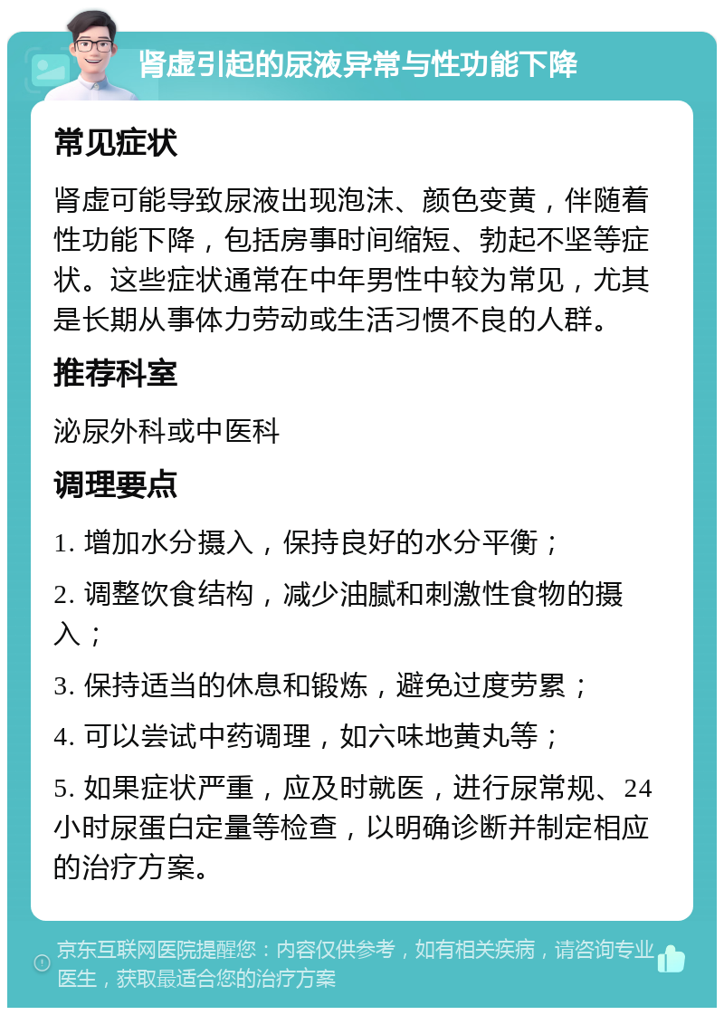 肾虚引起的尿液异常与性功能下降 常见症状 肾虚可能导致尿液出现泡沫、颜色变黄，伴随着性功能下降，包括房事时间缩短、勃起不坚等症状。这些症状通常在中年男性中较为常见，尤其是长期从事体力劳动或生活习惯不良的人群。 推荐科室 泌尿外科或中医科 调理要点 1. 增加水分摄入，保持良好的水分平衡； 2. 调整饮食结构，减少油腻和刺激性食物的摄入； 3. 保持适当的休息和锻炼，避免过度劳累； 4. 可以尝试中药调理，如六味地黄丸等； 5. 如果症状严重，应及时就医，进行尿常规、24小时尿蛋白定量等检查，以明确诊断并制定相应的治疗方案。