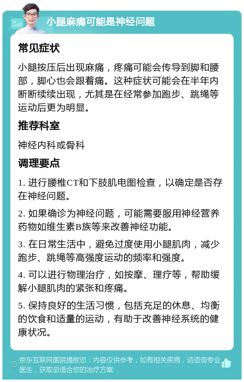 小腿麻痛可能是神经问题 常见症状 小腿按压后出现麻痛，疼痛可能会传导到脚和腰部，脚心也会跟着痛。这种症状可能会在半年内断断续续出现，尤其是在经常参加跑步、跳绳等运动后更为明显。 推荐科室 神经内科或骨科 调理要点 1. 进行腰椎CT和下肢肌电图检查，以确定是否存在神经问题。 2. 如果确诊为神经问题，可能需要服用神经营养药物如维生素B族等来改善神经功能。 3. 在日常生活中，避免过度使用小腿肌肉，减少跑步、跳绳等高强度运动的频率和强度。 4. 可以进行物理治疗，如按摩、理疗等，帮助缓解小腿肌肉的紧张和疼痛。 5. 保持良好的生活习惯，包括充足的休息、均衡的饮食和适量的运动，有助于改善神经系统的健康状况。