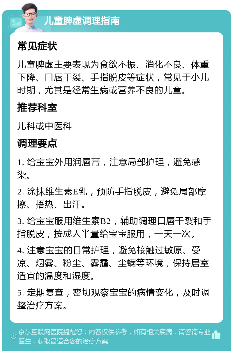 儿童脾虚调理指南 常见症状 儿童脾虚主要表现为食欲不振、消化不良、体重下降、口唇干裂、手指脱皮等症状，常见于小儿时期，尤其是经常生病或营养不良的儿童。 推荐科室 儿科或中医科 调理要点 1. 给宝宝外用润唇膏，注意局部护理，避免感染。 2. 涂抹维生素E乳，预防手指脱皮，避免局部摩擦、捂热、出汗。 3. 给宝宝服用维生素B2，辅助调理口唇干裂和手指脱皮，按成人半量给宝宝服用，一天一次。 4. 注意宝宝的日常护理，避免接触过敏原、受凉、烟雾、粉尘、雾霾、尘螨等环境，保持居室适宜的温度和湿度。 5. 定期复查，密切观察宝宝的病情变化，及时调整治疗方案。