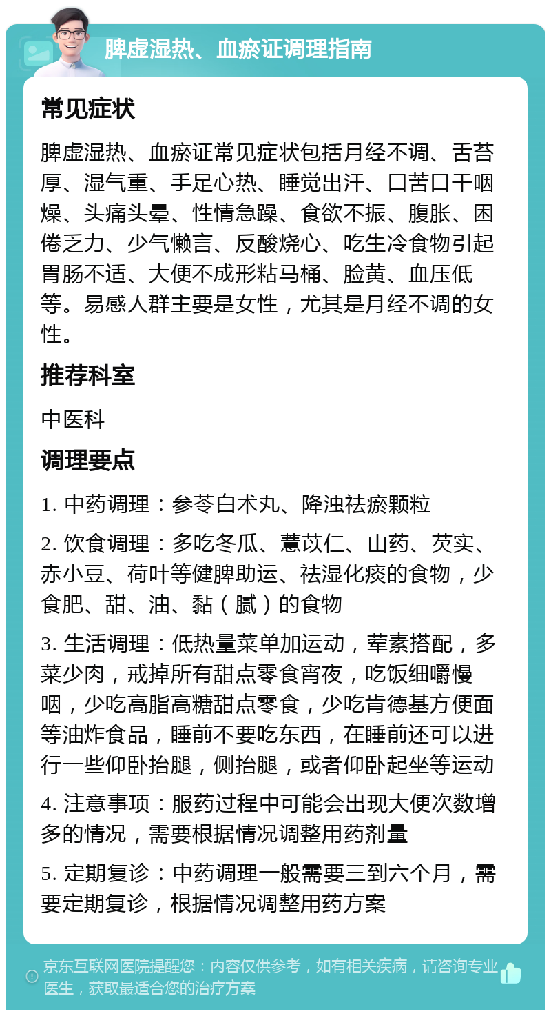 脾虚湿热、血瘀证调理指南 常见症状 脾虚湿热、血瘀证常见症状包括月经不调、舌苔厚、湿气重、手足心热、睡觉出汗、口苦口干咽燥、头痛头晕、性情急躁、食欲不振、腹胀、困倦乏力、少气懒言、反酸烧心、吃生冷食物引起胃肠不适、大便不成形粘马桶、脸黄、血压低等。易感人群主要是女性，尤其是月经不调的女性。 推荐科室 中医科 调理要点 1. 中药调理：参苓白术丸、降浊祛瘀颗粒 2. 饮食调理：多吃冬瓜、薏苡仁、山药、芡实、赤小豆、荷叶等健脾助运、祛湿化痰的食物，少食肥、甜、油、黏（腻）的食物 3. 生活调理：低热量菜单加运动，荤素搭配，多菜少肉，戒掉所有甜点零食宵夜，吃饭细嚼慢咽，少吃高脂高糖甜点零食，少吃肯德基方便面等油炸食品，睡前不要吃东西，在睡前还可以进行一些仰卧抬腿，侧抬腿，或者仰卧起坐等运动 4. 注意事项：服药过程中可能会出现大便次数增多的情况，需要根据情况调整用药剂量 5. 定期复诊：中药调理一般需要三到六个月，需要定期复诊，根据情况调整用药方案