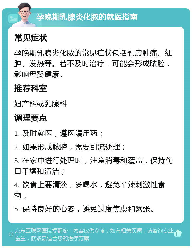 孕晚期乳腺炎化脓的就医指南 常见症状 孕晚期乳腺炎化脓的常见症状包括乳房肿痛、红肿、发热等。若不及时治疗，可能会形成脓腔，影响母婴健康。 推荐科室 妇产科或乳腺科 调理要点 1. 及时就医，遵医嘱用药； 2. 如果形成脓腔，需要引流处理； 3. 在家中进行处理时，注意消毒和覆盖，保持伤口干燥和清洁； 4. 饮食上要清淡，多喝水，避免辛辣刺激性食物； 5. 保持良好的心态，避免过度焦虑和紧张。