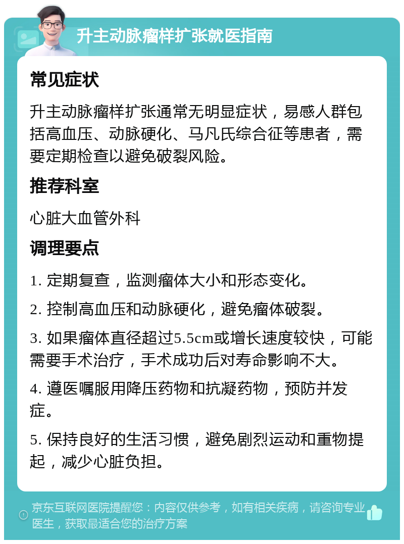 升主动脉瘤样扩张就医指南 常见症状 升主动脉瘤样扩张通常无明显症状，易感人群包括高血压、动脉硬化、马凡氏综合征等患者，需要定期检查以避免破裂风险。 推荐科室 心脏大血管外科 调理要点 1. 定期复查，监测瘤体大小和形态变化。 2. 控制高血压和动脉硬化，避免瘤体破裂。 3. 如果瘤体直径超过5.5cm或增长速度较快，可能需要手术治疗，手术成功后对寿命影响不大。 4. 遵医嘱服用降压药物和抗凝药物，预防并发症。 5. 保持良好的生活习惯，避免剧烈运动和重物提起，减少心脏负担。