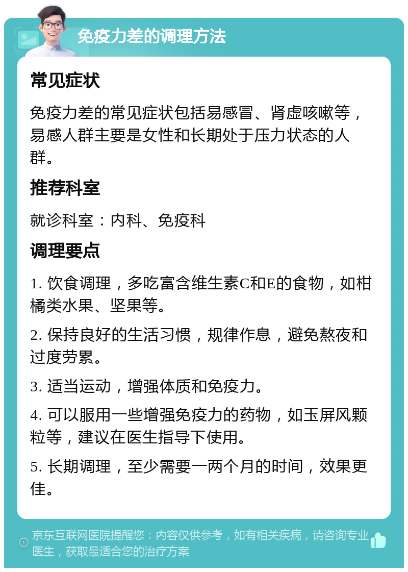 免疫力差的调理方法 常见症状 免疫力差的常见症状包括易感冒、肾虚咳嗽等，易感人群主要是女性和长期处于压力状态的人群。 推荐科室 就诊科室：内科、免疫科 调理要点 1. 饮食调理，多吃富含维生素C和E的食物，如柑橘类水果、坚果等。 2. 保持良好的生活习惯，规律作息，避免熬夜和过度劳累。 3. 适当运动，增强体质和免疫力。 4. 可以服用一些增强免疫力的药物，如玉屏风颗粒等，建议在医生指导下使用。 5. 长期调理，至少需要一两个月的时间，效果更佳。