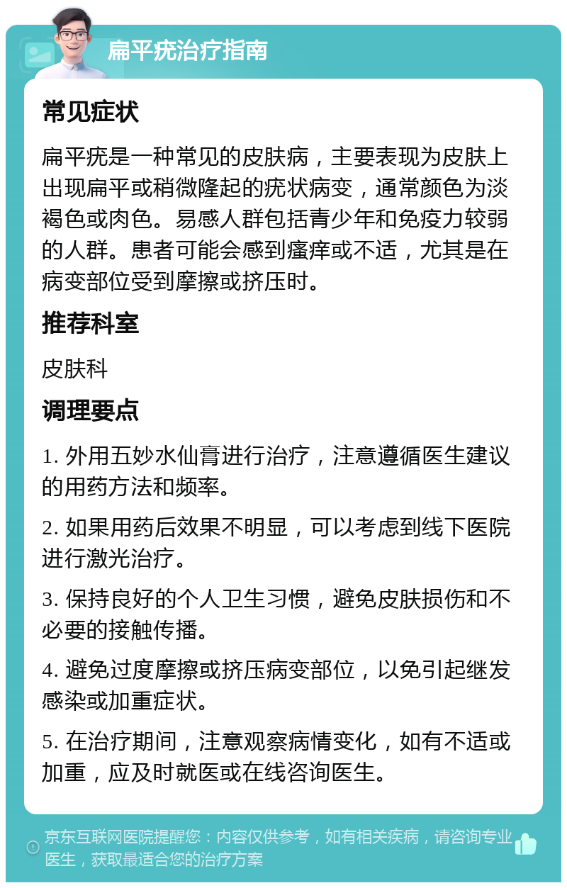 扁平疣治疗指南 常见症状 扁平疣是一种常见的皮肤病，主要表现为皮肤上出现扁平或稍微隆起的疣状病变，通常颜色为淡褐色或肉色。易感人群包括青少年和免疫力较弱的人群。患者可能会感到瘙痒或不适，尤其是在病变部位受到摩擦或挤压时。 推荐科室 皮肤科 调理要点 1. 外用五妙水仙膏进行治疗，注意遵循医生建议的用药方法和频率。 2. 如果用药后效果不明显，可以考虑到线下医院进行激光治疗。 3. 保持良好的个人卫生习惯，避免皮肤损伤和不必要的接触传播。 4. 避免过度摩擦或挤压病变部位，以免引起继发感染或加重症状。 5. 在治疗期间，注意观察病情变化，如有不适或加重，应及时就医或在线咨询医生。