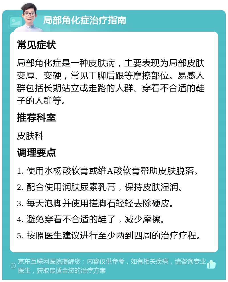 局部角化症治疗指南 常见症状 局部角化症是一种皮肤病，主要表现为局部皮肤变厚、变硬，常见于脚后跟等摩擦部位。易感人群包括长期站立或走路的人群、穿着不合适的鞋子的人群等。 推荐科室 皮肤科 调理要点 1. 使用水杨酸软膏或维A酸软膏帮助皮肤脱落。 2. 配合使用润肤尿素乳膏，保持皮肤湿润。 3. 每天泡脚并使用搓脚石轻轻去除硬皮。 4. 避免穿着不合适的鞋子，减少摩擦。 5. 按照医生建议进行至少两到四周的治疗疗程。