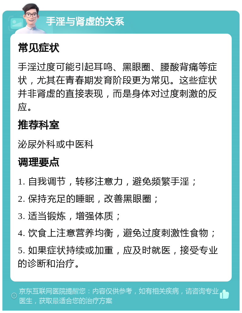 手淫与肾虚的关系 常见症状 手淫过度可能引起耳鸣、黑眼圈、腰酸背痛等症状，尤其在青春期发育阶段更为常见。这些症状并非肾虚的直接表现，而是身体对过度刺激的反应。 推荐科室 泌尿外科或中医科 调理要点 1. 自我调节，转移注意力，避免频繁手淫； 2. 保持充足的睡眠，改善黑眼圈； 3. 适当锻炼，增强体质； 4. 饮食上注意营养均衡，避免过度刺激性食物； 5. 如果症状持续或加重，应及时就医，接受专业的诊断和治疗。