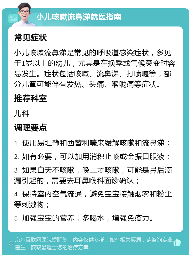 小儿咳嗽流鼻涕就医指南 常见症状 小儿咳嗽流鼻涕是常见的呼吸道感染症状，多见于1岁以上的幼儿，尤其是在换季或气候突变时容易发生。症状包括咳嗽、流鼻涕、打喷嚏等，部分儿童可能伴有发热、头痛、喉咙痛等症状。 推荐科室 儿科 调理要点 1. 使用易坦静和西替利嗪来缓解咳嗽和流鼻涕； 2. 如有必要，可以加用消积止咳或金振口服液； 3. 如果白天不咳嗽，晚上才咳嗽，可能是鼻后滴漏引起的，需要去耳鼻喉科面诊确认； 4. 保持室内空气流通，避免宝宝接触烟雾和粉尘等刺激物； 5. 加强宝宝的营养，多喝水，增强免疫力。