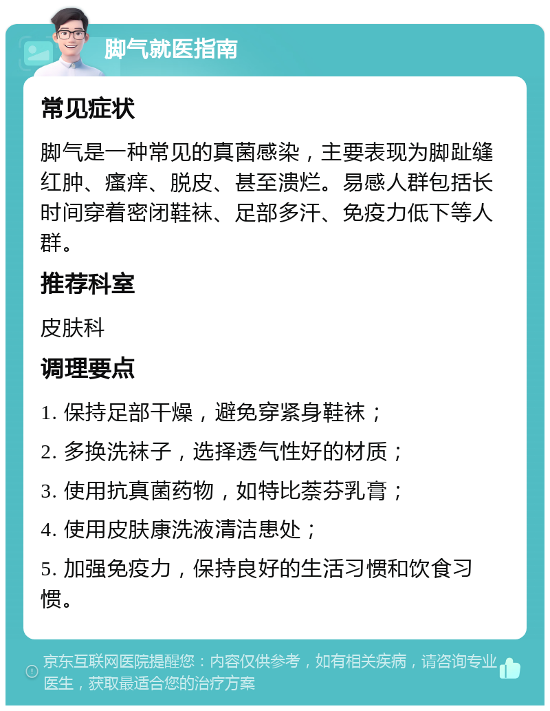 脚气就医指南 常见症状 脚气是一种常见的真菌感染，主要表现为脚趾缝红肿、瘙痒、脱皮、甚至溃烂。易感人群包括长时间穿着密闭鞋袜、足部多汗、免疫力低下等人群。 推荐科室 皮肤科 调理要点 1. 保持足部干燥，避免穿紧身鞋袜； 2. 多换洗袜子，选择透气性好的材质； 3. 使用抗真菌药物，如特比萘芬乳膏； 4. 使用皮肤康洗液清洁患处； 5. 加强免疫力，保持良好的生活习惯和饮食习惯。