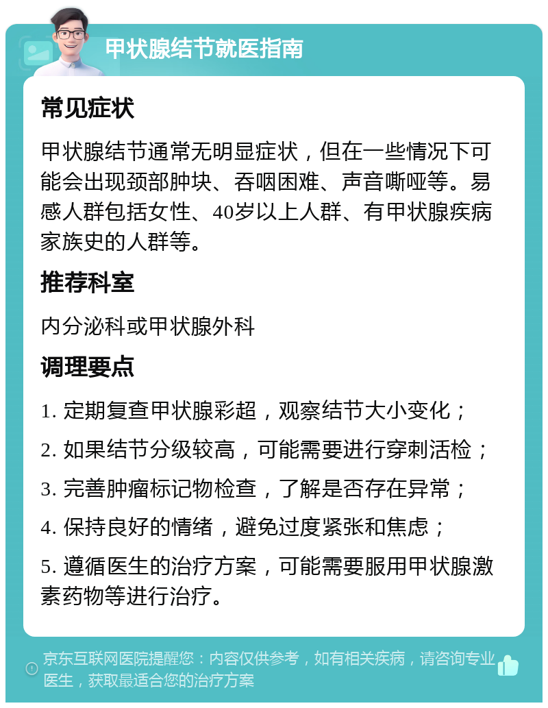 甲状腺结节就医指南 常见症状 甲状腺结节通常无明显症状，但在一些情况下可能会出现颈部肿块、吞咽困难、声音嘶哑等。易感人群包括女性、40岁以上人群、有甲状腺疾病家族史的人群等。 推荐科室 内分泌科或甲状腺外科 调理要点 1. 定期复查甲状腺彩超，观察结节大小变化； 2. 如果结节分级较高，可能需要进行穿刺活检； 3. 完善肿瘤标记物检查，了解是否存在异常； 4. 保持良好的情绪，避免过度紧张和焦虑； 5. 遵循医生的治疗方案，可能需要服用甲状腺激素药物等进行治疗。