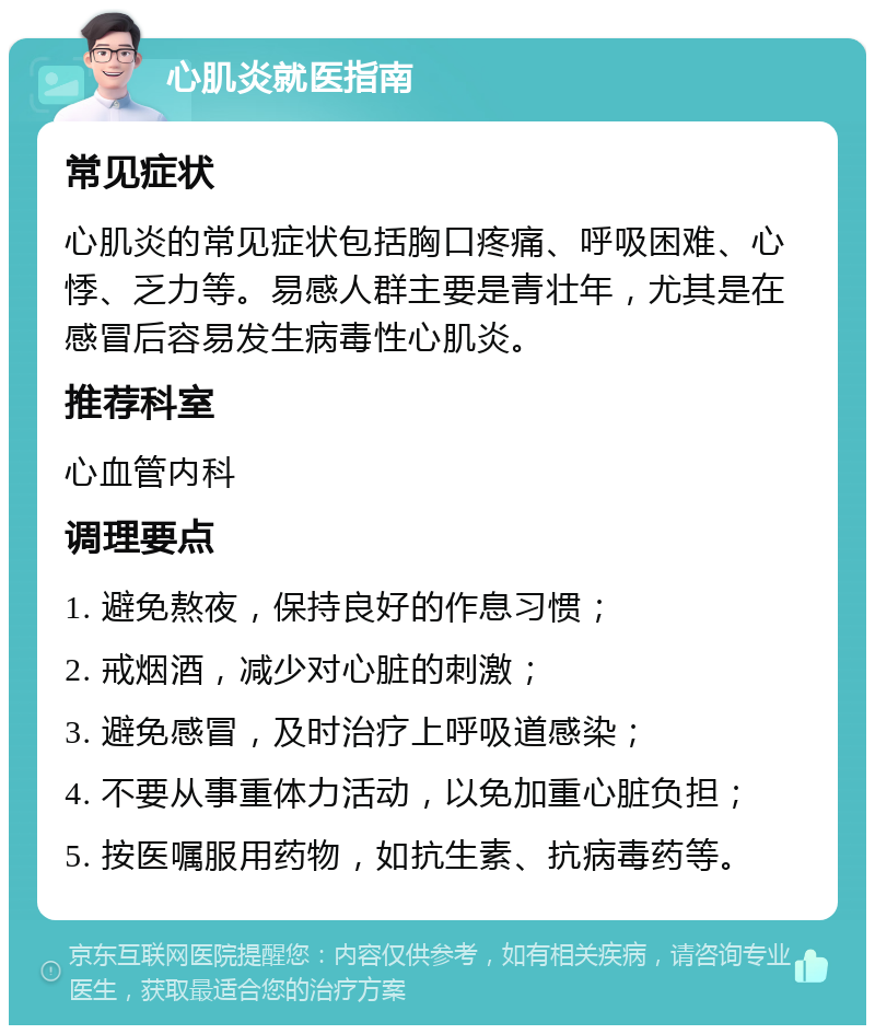 心肌炎就医指南 常见症状 心肌炎的常见症状包括胸口疼痛、呼吸困难、心悸、乏力等。易感人群主要是青壮年，尤其是在感冒后容易发生病毒性心肌炎。 推荐科室 心血管内科 调理要点 1. 避免熬夜，保持良好的作息习惯； 2. 戒烟酒，减少对心脏的刺激； 3. 避免感冒，及时治疗上呼吸道感染； 4. 不要从事重体力活动，以免加重心脏负担； 5. 按医嘱服用药物，如抗生素、抗病毒药等。