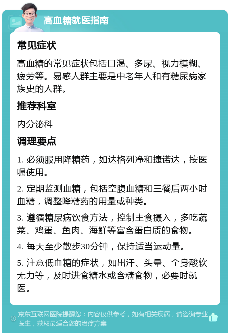 高血糖就医指南 常见症状 高血糖的常见症状包括口渴、多尿、视力模糊、疲劳等。易感人群主要是中老年人和有糖尿病家族史的人群。 推荐科室 内分泌科 调理要点 1. 必须服用降糖药，如达格列净和捷诺达，按医嘱使用。 2. 定期监测血糖，包括空腹血糖和三餐后两小时血糖，调整降糖药的用量或种类。 3. 遵循糖尿病饮食方法，控制主食摄入，多吃蔬菜、鸡蛋、鱼肉、海鲜等富含蛋白质的食物。 4. 每天至少散步30分钟，保持适当运动量。 5. 注意低血糖的症状，如出汗、头晕、全身酸软无力等，及时进食糖水或含糖食物，必要时就医。