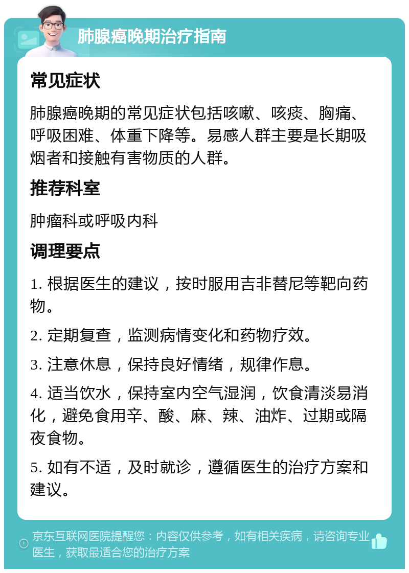 肺腺癌晚期治疗指南 常见症状 肺腺癌晚期的常见症状包括咳嗽、咳痰、胸痛、呼吸困难、体重下降等。易感人群主要是长期吸烟者和接触有害物质的人群。 推荐科室 肿瘤科或呼吸内科 调理要点 1. 根据医生的建议，按时服用吉非替尼等靶向药物。 2. 定期复查，监测病情变化和药物疗效。 3. 注意休息，保持良好情绪，规律作息。 4. 适当饮水，保持室内空气湿润，饮食清淡易消化，避免食用辛、酸、麻、辣、油炸、过期或隔夜食物。 5. 如有不适，及时就诊，遵循医生的治疗方案和建议。