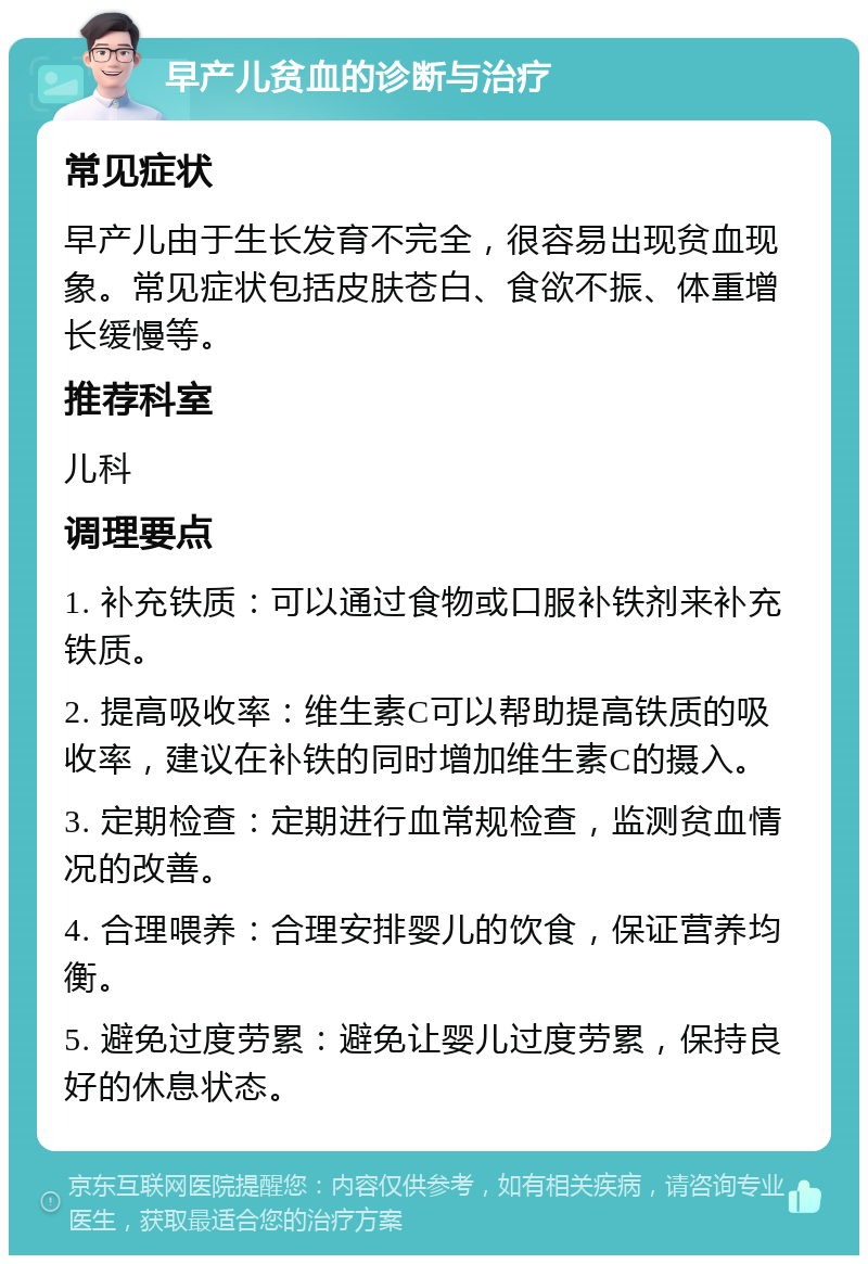 早产儿贫血的诊断与治疗 常见症状 早产儿由于生长发育不完全，很容易出现贫血现象。常见症状包括皮肤苍白、食欲不振、体重增长缓慢等。 推荐科室 儿科 调理要点 1. 补充铁质：可以通过食物或口服补铁剂来补充铁质。 2. 提高吸收率：维生素C可以帮助提高铁质的吸收率，建议在补铁的同时增加维生素C的摄入。 3. 定期检查：定期进行血常规检查，监测贫血情况的改善。 4. 合理喂养：合理安排婴儿的饮食，保证营养均衡。 5. 避免过度劳累：避免让婴儿过度劳累，保持良好的休息状态。