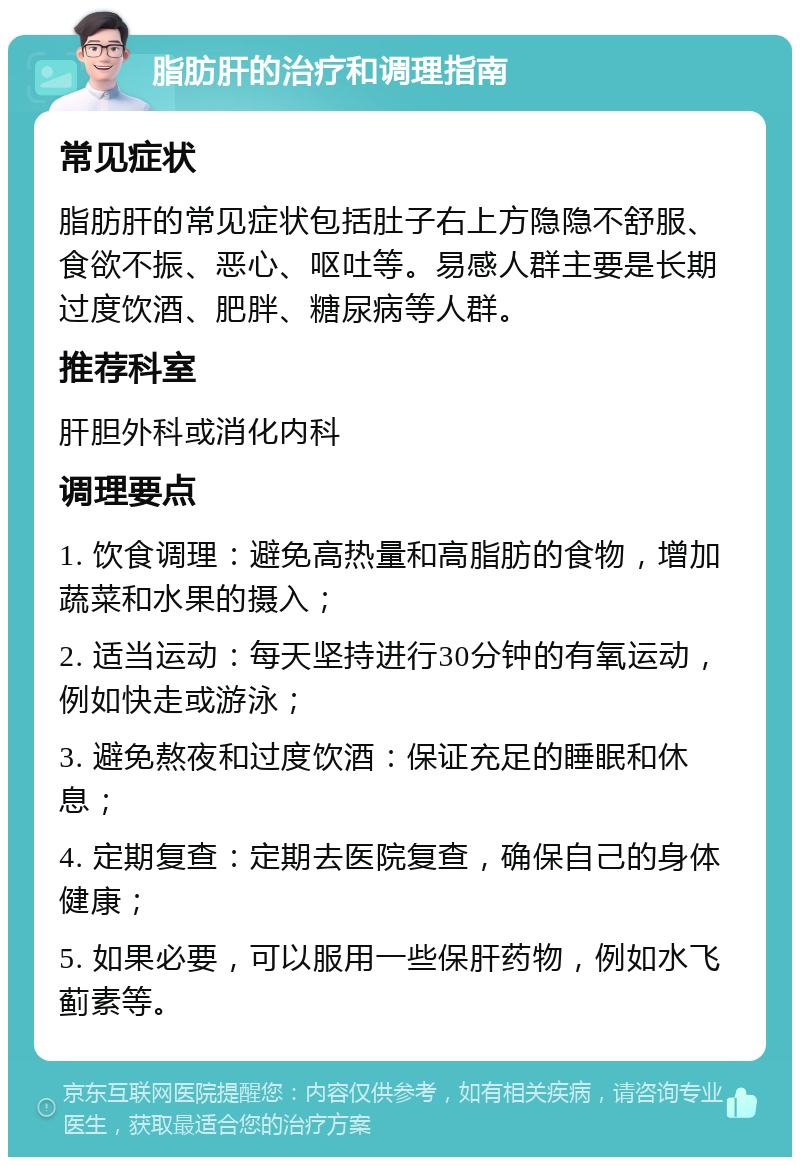 脂肪肝的治疗和调理指南 常见症状 脂肪肝的常见症状包括肚子右上方隐隐不舒服、食欲不振、恶心、呕吐等。易感人群主要是长期过度饮酒、肥胖、糖尿病等人群。 推荐科室 肝胆外科或消化内科 调理要点 1. 饮食调理：避免高热量和高脂肪的食物，增加蔬菜和水果的摄入； 2. 适当运动：每天坚持进行30分钟的有氧运动，例如快走或游泳； 3. 避免熬夜和过度饮酒：保证充足的睡眠和休息； 4. 定期复查：定期去医院复查，确保自己的身体健康； 5. 如果必要，可以服用一些保肝药物，例如水飞蓟素等。