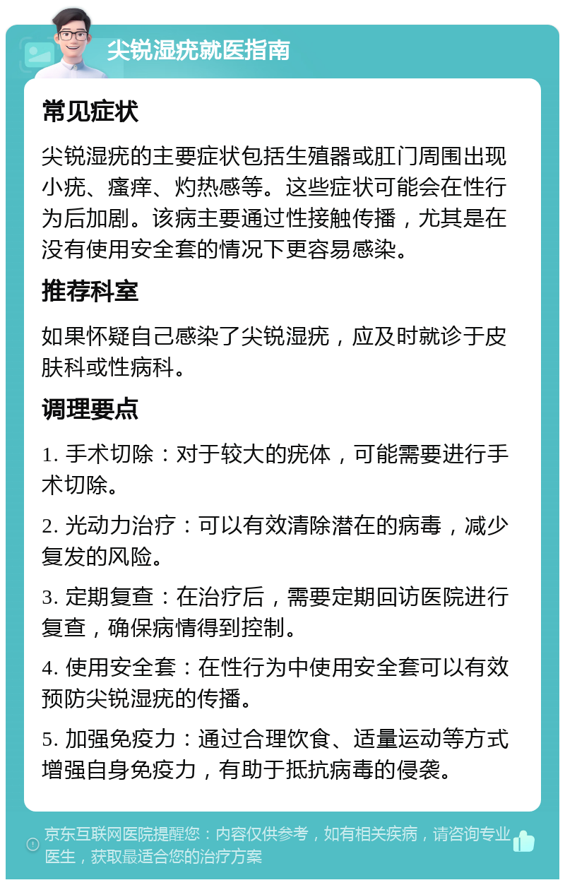 尖锐湿疣就医指南 常见症状 尖锐湿疣的主要症状包括生殖器或肛门周围出现小疣、瘙痒、灼热感等。这些症状可能会在性行为后加剧。该病主要通过性接触传播，尤其是在没有使用安全套的情况下更容易感染。 推荐科室 如果怀疑自己感染了尖锐湿疣，应及时就诊于皮肤科或性病科。 调理要点 1. 手术切除：对于较大的疣体，可能需要进行手术切除。 2. 光动力治疗：可以有效清除潜在的病毒，减少复发的风险。 3. 定期复查：在治疗后，需要定期回访医院进行复查，确保病情得到控制。 4. 使用安全套：在性行为中使用安全套可以有效预防尖锐湿疣的传播。 5. 加强免疫力：通过合理饮食、适量运动等方式增强自身免疫力，有助于抵抗病毒的侵袭。