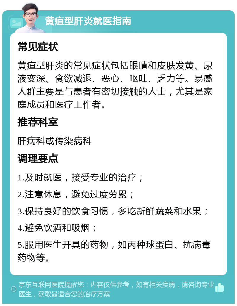 黄疸型肝炎就医指南 常见症状 黄疸型肝炎的常见症状包括眼睛和皮肤发黄、尿液变深、食欲减退、恶心、呕吐、乏力等。易感人群主要是与患者有密切接触的人士，尤其是家庭成员和医疗工作者。 推荐科室 肝病科或传染病科 调理要点 1.及时就医，接受专业的治疗； 2.注意休息，避免过度劳累； 3.保持良好的饮食习惯，多吃新鲜蔬菜和水果； 4.避免饮酒和吸烟； 5.服用医生开具的药物，如丙种球蛋白、抗病毒药物等。