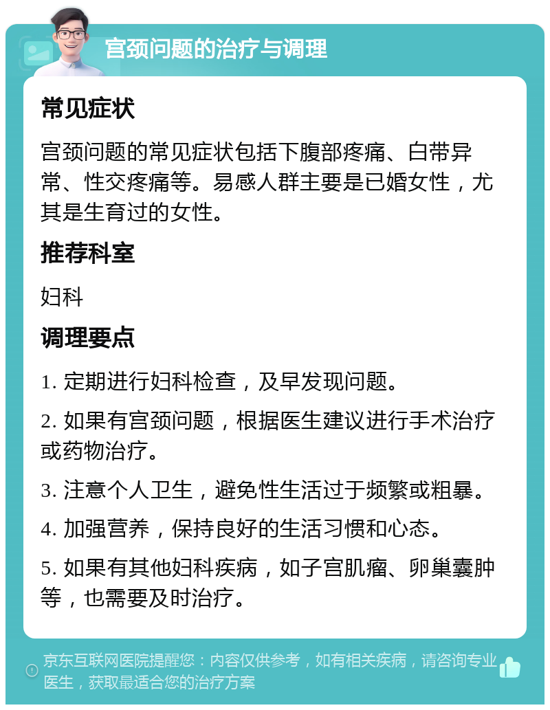 宫颈问题的治疗与调理 常见症状 宫颈问题的常见症状包括下腹部疼痛、白带异常、性交疼痛等。易感人群主要是已婚女性，尤其是生育过的女性。 推荐科室 妇科 调理要点 1. 定期进行妇科检查，及早发现问题。 2. 如果有宫颈问题，根据医生建议进行手术治疗或药物治疗。 3. 注意个人卫生，避免性生活过于频繁或粗暴。 4. 加强营养，保持良好的生活习惯和心态。 5. 如果有其他妇科疾病，如子宫肌瘤、卵巢囊肿等，也需要及时治疗。