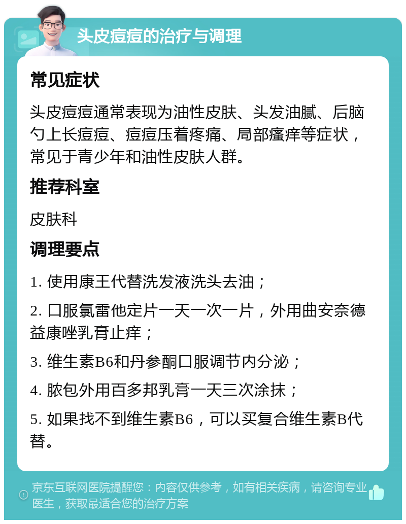 头皮痘痘的治疗与调理 常见症状 头皮痘痘通常表现为油性皮肤、头发油腻、后脑勺上长痘痘、痘痘压着疼痛、局部瘙痒等症状，常见于青少年和油性皮肤人群。 推荐科室 皮肤科 调理要点 1. 使用康王代替洗发液洗头去油； 2. 口服氯雷他定片一天一次一片，外用曲安奈德益康唑乳膏止痒； 3. 维生素B6和丹参酮口服调节内分泌； 4. 脓包外用百多邦乳膏一天三次涂抹； 5. 如果找不到维生素B6，可以买复合维生素B代替。