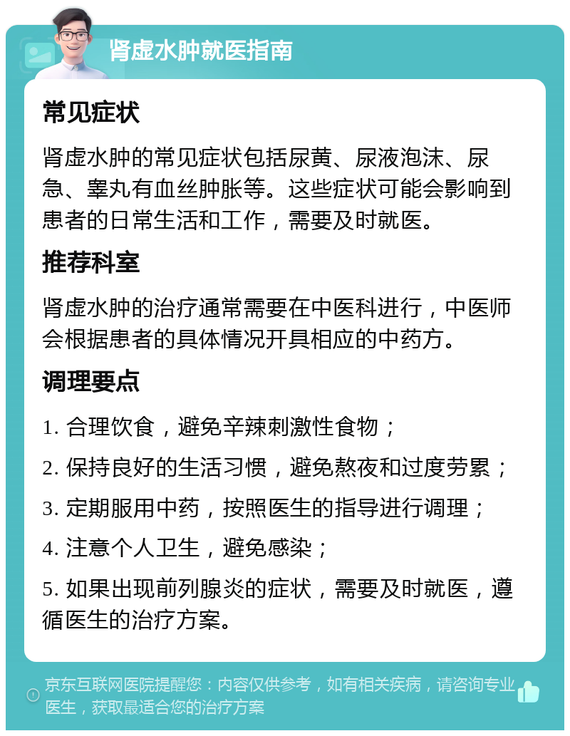 肾虚水肿就医指南 常见症状 肾虚水肿的常见症状包括尿黄、尿液泡沫、尿急、睾丸有血丝肿胀等。这些症状可能会影响到患者的日常生活和工作，需要及时就医。 推荐科室 肾虚水肿的治疗通常需要在中医科进行，中医师会根据患者的具体情况开具相应的中药方。 调理要点 1. 合理饮食，避免辛辣刺激性食物； 2. 保持良好的生活习惯，避免熬夜和过度劳累； 3. 定期服用中药，按照医生的指导进行调理； 4. 注意个人卫生，避免感染； 5. 如果出现前列腺炎的症状，需要及时就医，遵循医生的治疗方案。