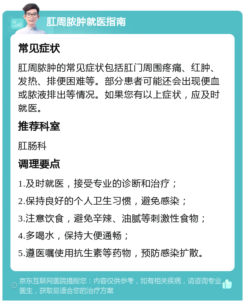 肛周脓肿就医指南 常见症状 肛周脓肿的常见症状包括肛门周围疼痛、红肿、发热、排便困难等。部分患者可能还会出现便血或脓液排出等情况。如果您有以上症状，应及时就医。 推荐科室 肛肠科 调理要点 1.及时就医，接受专业的诊断和治疗； 2.保持良好的个人卫生习惯，避免感染； 3.注意饮食，避免辛辣、油腻等刺激性食物； 4.多喝水，保持大便通畅； 5.遵医嘱使用抗生素等药物，预防感染扩散。