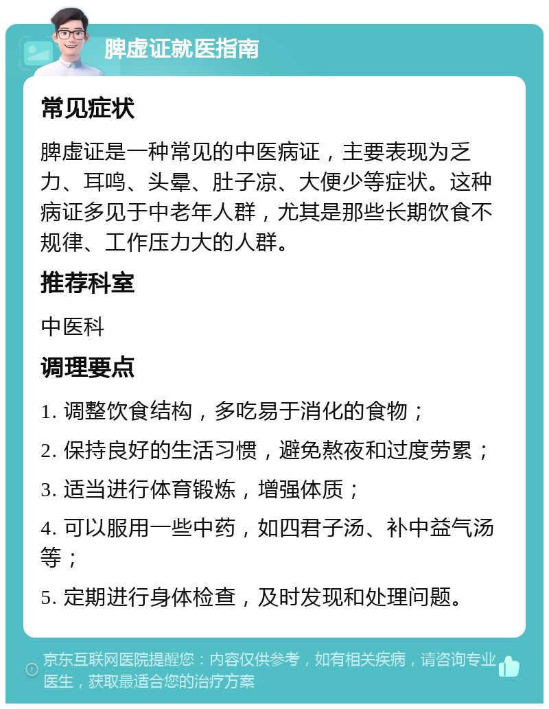 脾虚证就医指南 常见症状 脾虚证是一种常见的中医病证，主要表现为乏力、耳鸣、头晕、肚子凉、大便少等症状。这种病证多见于中老年人群，尤其是那些长期饮食不规律、工作压力大的人群。 推荐科室 中医科 调理要点 1. 调整饮食结构，多吃易于消化的食物； 2. 保持良好的生活习惯，避免熬夜和过度劳累； 3. 适当进行体育锻炼，增强体质； 4. 可以服用一些中药，如四君子汤、补中益气汤等； 5. 定期进行身体检查，及时发现和处理问题。