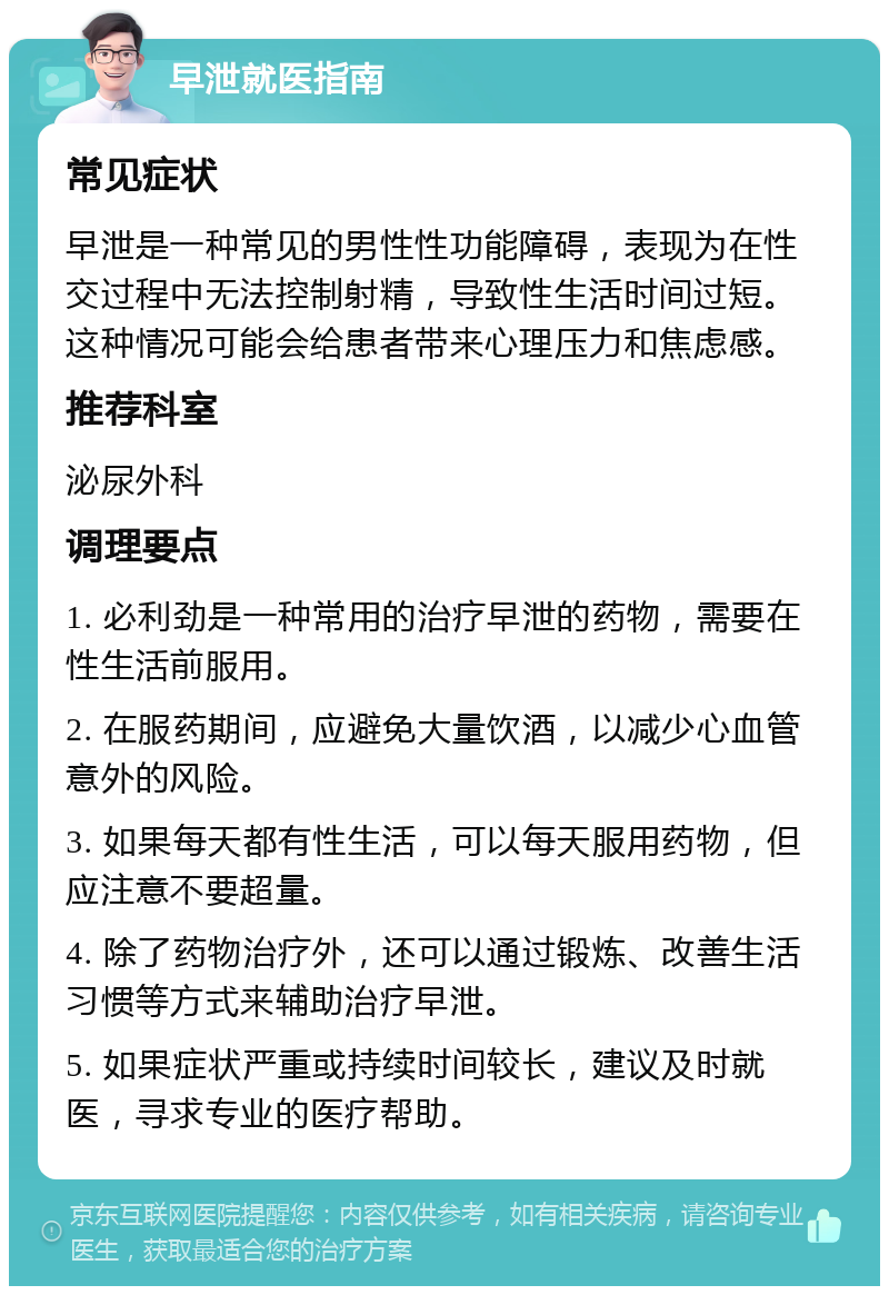 早泄就医指南 常见症状 早泄是一种常见的男性性功能障碍，表现为在性交过程中无法控制射精，导致性生活时间过短。这种情况可能会给患者带来心理压力和焦虑感。 推荐科室 泌尿外科 调理要点 1. 必利劲是一种常用的治疗早泄的药物，需要在性生活前服用。 2. 在服药期间，应避免大量饮酒，以减少心血管意外的风险。 3. 如果每天都有性生活，可以每天服用药物，但应注意不要超量。 4. 除了药物治疗外，还可以通过锻炼、改善生活习惯等方式来辅助治疗早泄。 5. 如果症状严重或持续时间较长，建议及时就医，寻求专业的医疗帮助。