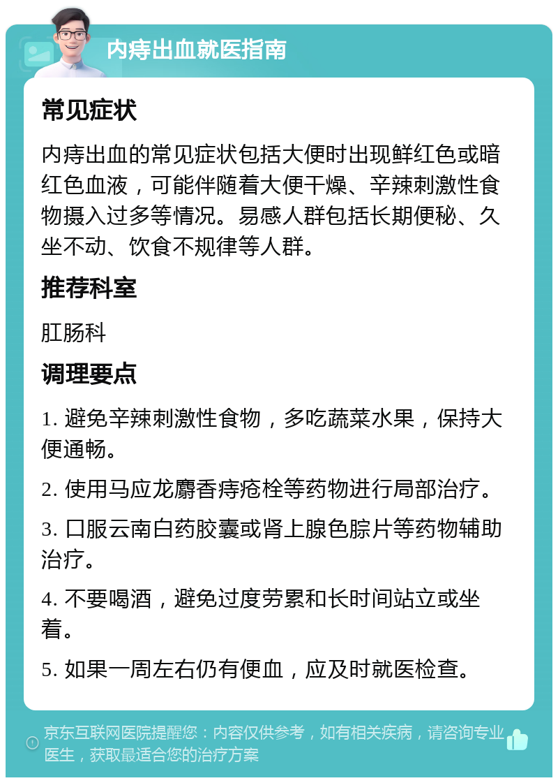 内痔出血就医指南 常见症状 内痔出血的常见症状包括大便时出现鲜红色或暗红色血液，可能伴随着大便干燥、辛辣刺激性食物摄入过多等情况。易感人群包括长期便秘、久坐不动、饮食不规律等人群。 推荐科室 肛肠科 调理要点 1. 避免辛辣刺激性食物，多吃蔬菜水果，保持大便通畅。 2. 使用马应龙麝香痔疮栓等药物进行局部治疗。 3. 口服云南白药胶囊或肾上腺色腙片等药物辅助治疗。 4. 不要喝酒，避免过度劳累和长时间站立或坐着。 5. 如果一周左右仍有便血，应及时就医检查。