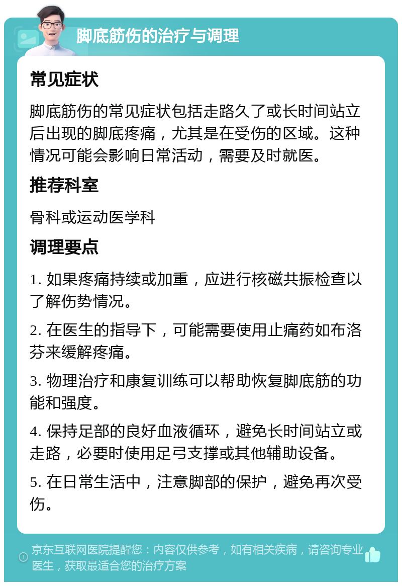 脚底筋伤的治疗与调理 常见症状 脚底筋伤的常见症状包括走路久了或长时间站立后出现的脚底疼痛，尤其是在受伤的区域。这种情况可能会影响日常活动，需要及时就医。 推荐科室 骨科或运动医学科 调理要点 1. 如果疼痛持续或加重，应进行核磁共振检查以了解伤势情况。 2. 在医生的指导下，可能需要使用止痛药如布洛芬来缓解疼痛。 3. 物理治疗和康复训练可以帮助恢复脚底筋的功能和强度。 4. 保持足部的良好血液循环，避免长时间站立或走路，必要时使用足弓支撑或其他辅助设备。 5. 在日常生活中，注意脚部的保护，避免再次受伤。