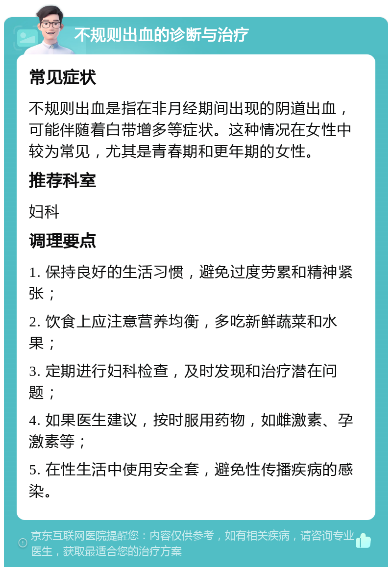 不规则出血的诊断与治疗 常见症状 不规则出血是指在非月经期间出现的阴道出血，可能伴随着白带增多等症状。这种情况在女性中较为常见，尤其是青春期和更年期的女性。 推荐科室 妇科 调理要点 1. 保持良好的生活习惯，避免过度劳累和精神紧张； 2. 饮食上应注意营养均衡，多吃新鲜蔬菜和水果； 3. 定期进行妇科检查，及时发现和治疗潜在问题； 4. 如果医生建议，按时服用药物，如雌激素、孕激素等； 5. 在性生活中使用安全套，避免性传播疾病的感染。