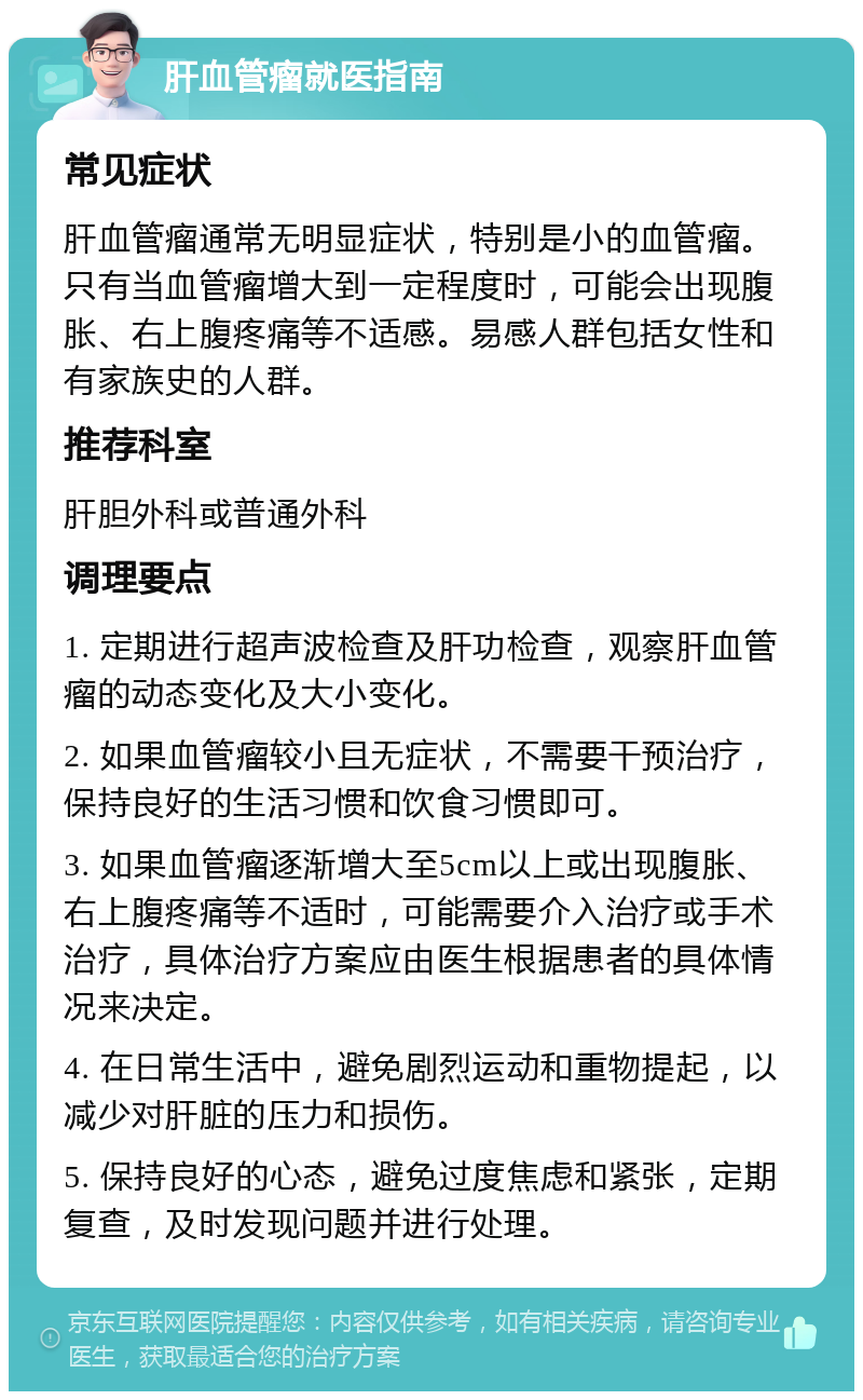 肝血管瘤就医指南 常见症状 肝血管瘤通常无明显症状，特别是小的血管瘤。只有当血管瘤增大到一定程度时，可能会出现腹胀、右上腹疼痛等不适感。易感人群包括女性和有家族史的人群。 推荐科室 肝胆外科或普通外科 调理要点 1. 定期进行超声波检查及肝功检查，观察肝血管瘤的动态变化及大小变化。 2. 如果血管瘤较小且无症状，不需要干预治疗，保持良好的生活习惯和饮食习惯即可。 3. 如果血管瘤逐渐增大至5cm以上或出现腹胀、右上腹疼痛等不适时，可能需要介入治疗或手术治疗，具体治疗方案应由医生根据患者的具体情况来决定。 4. 在日常生活中，避免剧烈运动和重物提起，以减少对肝脏的压力和损伤。 5. 保持良好的心态，避免过度焦虑和紧张，定期复查，及时发现问题并进行处理。