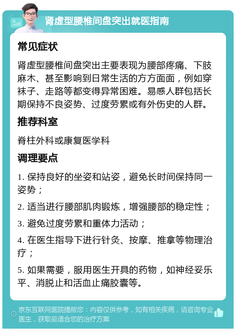 肾虚型腰椎间盘突出就医指南 常见症状 肾虚型腰椎间盘突出主要表现为腰部疼痛、下肢麻木、甚至影响到日常生活的方方面面，例如穿袜子、走路等都变得异常困难。易感人群包括长期保持不良姿势、过度劳累或有外伤史的人群。 推荐科室 脊柱外科或康复医学科 调理要点 1. 保持良好的坐姿和站姿，避免长时间保持同一姿势； 2. 适当进行腰部肌肉锻炼，增强腰部的稳定性； 3. 避免过度劳累和重体力活动； 4. 在医生指导下进行针灸、按摩、推拿等物理治疗； 5. 如果需要，服用医生开具的药物，如神经妥乐平、消脱止和活血止痛胶囊等。