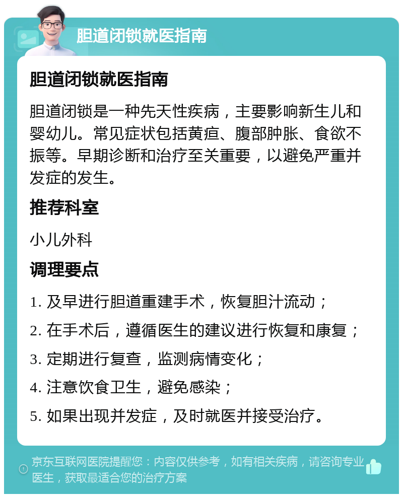 胆道闭锁就医指南 胆道闭锁就医指南 胆道闭锁是一种先天性疾病，主要影响新生儿和婴幼儿。常见症状包括黄疸、腹部肿胀、食欲不振等。早期诊断和治疗至关重要，以避免严重并发症的发生。 推荐科室 小儿外科 调理要点 1. 及早进行胆道重建手术，恢复胆汁流动； 2. 在手术后，遵循医生的建议进行恢复和康复； 3. 定期进行复查，监测病情变化； 4. 注意饮食卫生，避免感染； 5. 如果出现并发症，及时就医并接受治疗。