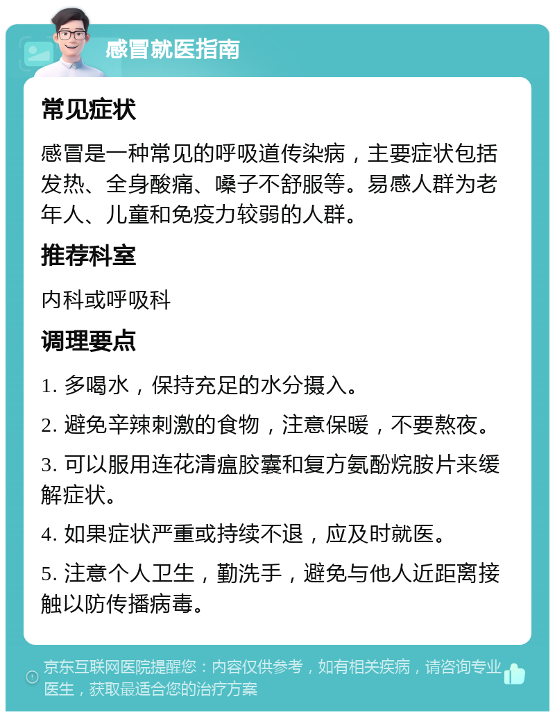 感冒就医指南 常见症状 感冒是一种常见的呼吸道传染病，主要症状包括发热、全身酸痛、嗓子不舒服等。易感人群为老年人、儿童和免疫力较弱的人群。 推荐科室 内科或呼吸科 调理要点 1. 多喝水，保持充足的水分摄入。 2. 避免辛辣刺激的食物，注意保暖，不要熬夜。 3. 可以服用连花清瘟胶囊和复方氨酚烷胺片来缓解症状。 4. 如果症状严重或持续不退，应及时就医。 5. 注意个人卫生，勤洗手，避免与他人近距离接触以防传播病毒。