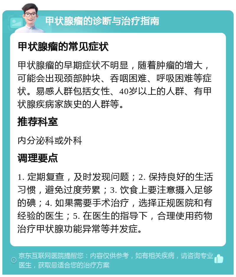 甲状腺瘤的诊断与治疗指南 甲状腺瘤的常见症状 甲状腺瘤的早期症状不明显，随着肿瘤的增大，可能会出现颈部肿块、吞咽困难、呼吸困难等症状。易感人群包括女性、40岁以上的人群、有甲状腺疾病家族史的人群等。 推荐科室 内分泌科或外科 调理要点 1. 定期复查，及时发现问题；2. 保持良好的生活习惯，避免过度劳累；3. 饮食上要注意摄入足够的碘；4. 如果需要手术治疗，选择正规医院和有经验的医生；5. 在医生的指导下，合理使用药物治疗甲状腺功能异常等并发症。