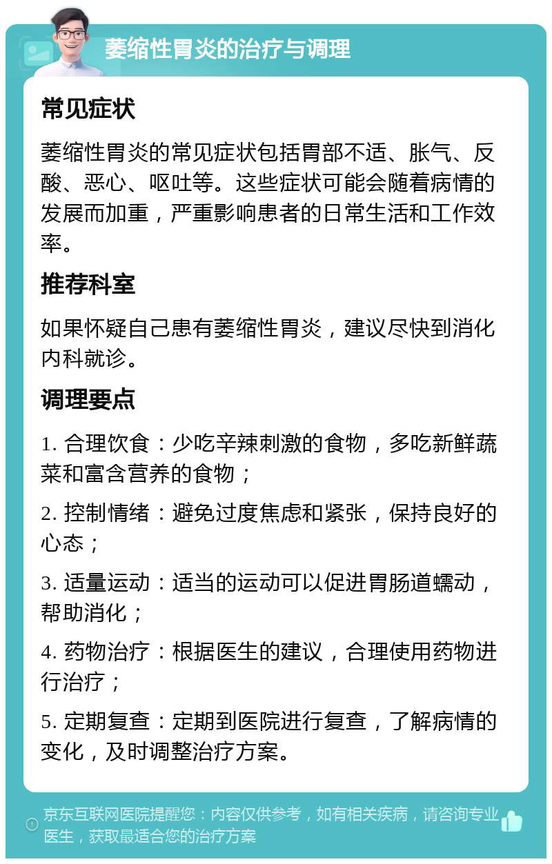 萎缩性胃炎的治疗与调理 常见症状 萎缩性胃炎的常见症状包括胃部不适、胀气、反酸、恶心、呕吐等。这些症状可能会随着病情的发展而加重，严重影响患者的日常生活和工作效率。 推荐科室 如果怀疑自己患有萎缩性胃炎，建议尽快到消化内科就诊。 调理要点 1. 合理饮食：少吃辛辣刺激的食物，多吃新鲜蔬菜和富含营养的食物； 2. 控制情绪：避免过度焦虑和紧张，保持良好的心态； 3. 适量运动：适当的运动可以促进胃肠道蠕动，帮助消化； 4. 药物治疗：根据医生的建议，合理使用药物进行治疗； 5. 定期复查：定期到医院进行复查，了解病情的变化，及时调整治疗方案。