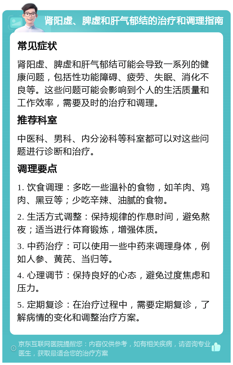 肾阳虚、脾虚和肝气郁结的治疗和调理指南 常见症状 肾阳虚、脾虚和肝气郁结可能会导致一系列的健康问题，包括性功能障碍、疲劳、失眠、消化不良等。这些问题可能会影响到个人的生活质量和工作效率，需要及时的治疗和调理。 推荐科室 中医科、男科、内分泌科等科室都可以对这些问题进行诊断和治疗。 调理要点 1. 饮食调理：多吃一些温补的食物，如羊肉、鸡肉、黑豆等；少吃辛辣、油腻的食物。 2. 生活方式调整：保持规律的作息时间，避免熬夜；适当进行体育锻炼，增强体质。 3. 中药治疗：可以使用一些中药来调理身体，例如人参、黄芪、当归等。 4. 心理调节：保持良好的心态，避免过度焦虑和压力。 5. 定期复诊：在治疗过程中，需要定期复诊，了解病情的变化和调整治疗方案。