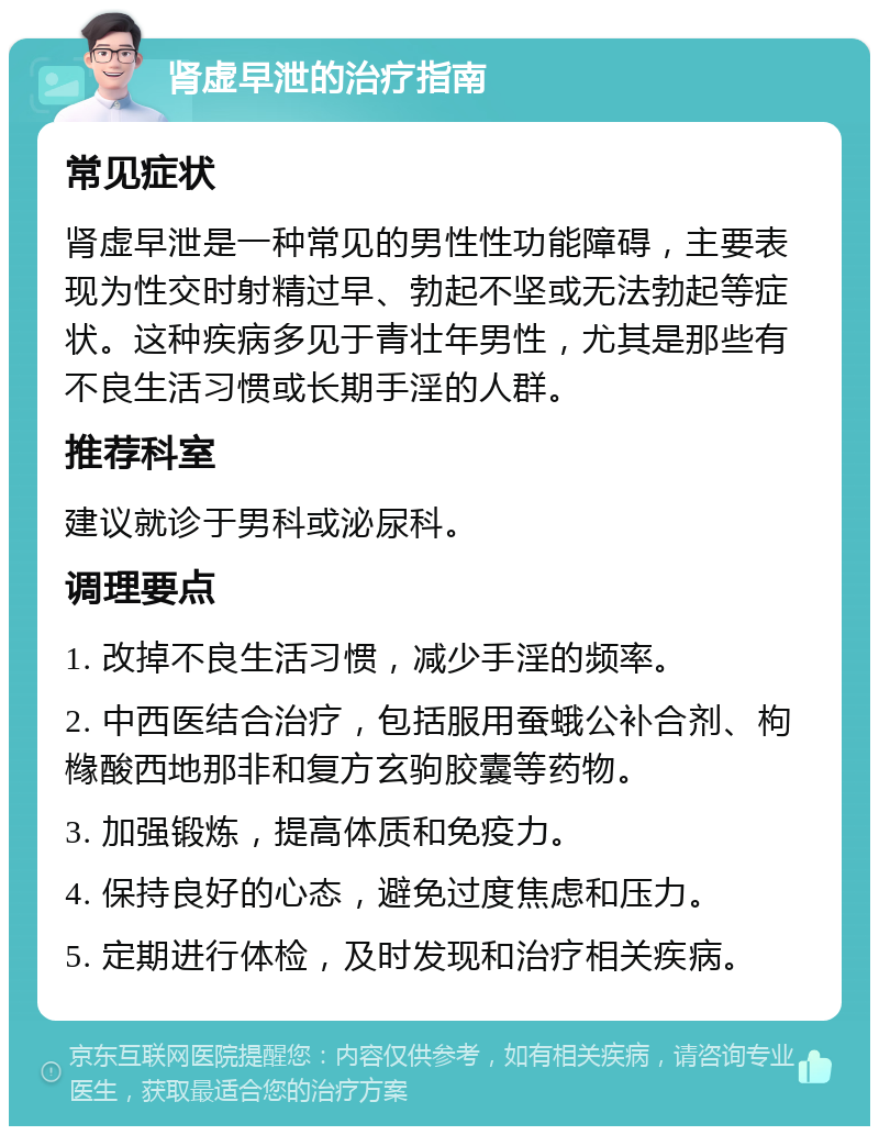 肾虚早泄的治疗指南 常见症状 肾虚早泄是一种常见的男性性功能障碍，主要表现为性交时射精过早、勃起不坚或无法勃起等症状。这种疾病多见于青壮年男性，尤其是那些有不良生活习惯或长期手淫的人群。 推荐科室 建议就诊于男科或泌尿科。 调理要点 1. 改掉不良生活习惯，减少手淫的频率。 2. 中西医结合治疗，包括服用蚕蛾公补合剂、枸橼酸西地那非和复方玄驹胶囊等药物。 3. 加强锻炼，提高体质和免疫力。 4. 保持良好的心态，避免过度焦虑和压力。 5. 定期进行体检，及时发现和治疗相关疾病。