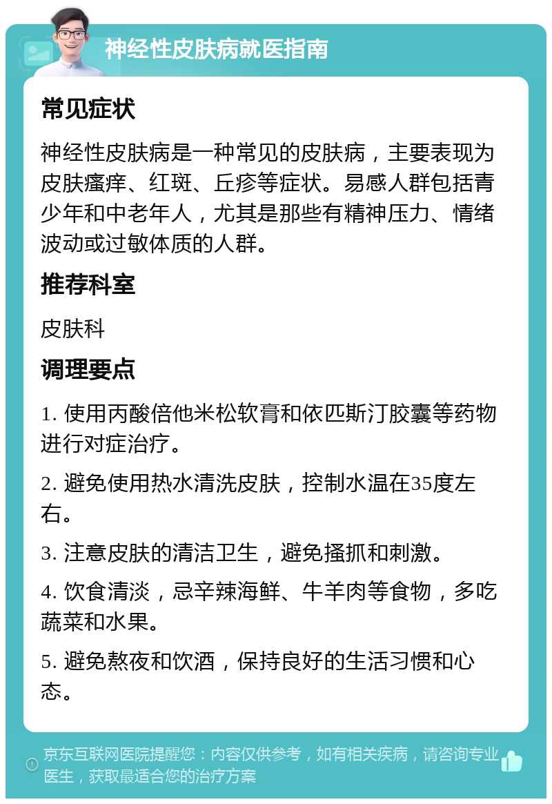 神经性皮肤病就医指南 常见症状 神经性皮肤病是一种常见的皮肤病，主要表现为皮肤瘙痒、红斑、丘疹等症状。易感人群包括青少年和中老年人，尤其是那些有精神压力、情绪波动或过敏体质的人群。 推荐科室 皮肤科 调理要点 1. 使用丙酸倍他米松软膏和依匹斯汀胶囊等药物进行对症治疗。 2. 避免使用热水清洗皮肤，控制水温在35度左右。 3. 注意皮肤的清洁卫生，避免搔抓和刺激。 4. 饮食清淡，忌辛辣海鲜、牛羊肉等食物，多吃蔬菜和水果。 5. 避免熬夜和饮酒，保持良好的生活习惯和心态。