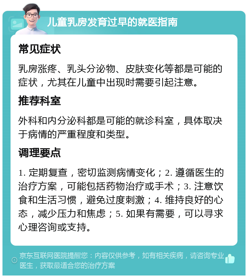 儿童乳房发育过早的就医指南 常见症状 乳房涨疼、乳头分泌物、皮肤变化等都是可能的症状，尤其在儿童中出现时需要引起注意。 推荐科室 外科和内分泌科都是可能的就诊科室，具体取决于病情的严重程度和类型。 调理要点 1. 定期复查，密切监测病情变化；2. 遵循医生的治疗方案，可能包括药物治疗或手术；3. 注意饮食和生活习惯，避免过度刺激；4. 维持良好的心态，减少压力和焦虑；5. 如果有需要，可以寻求心理咨询或支持。