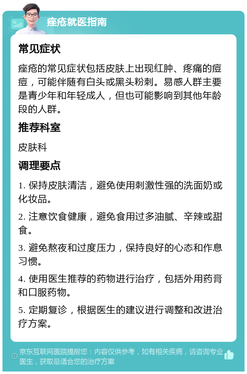 痤疮就医指南 常见症状 痤疮的常见症状包括皮肤上出现红肿、疼痛的痘痘，可能伴随有白头或黑头粉刺。易感人群主要是青少年和年轻成人，但也可能影响到其他年龄段的人群。 推荐科室 皮肤科 调理要点 1. 保持皮肤清洁，避免使用刺激性强的洗面奶或化妆品。 2. 注意饮食健康，避免食用过多油腻、辛辣或甜食。 3. 避免熬夜和过度压力，保持良好的心态和作息习惯。 4. 使用医生推荐的药物进行治疗，包括外用药膏和口服药物。 5. 定期复诊，根据医生的建议进行调整和改进治疗方案。