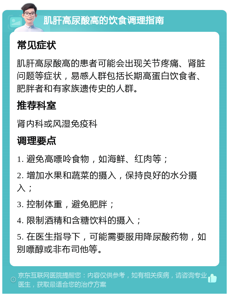 肌肝高尿酸高的饮食调理指南 常见症状 肌肝高尿酸高的患者可能会出现关节疼痛、肾脏问题等症状，易感人群包括长期高蛋白饮食者、肥胖者和有家族遗传史的人群。 推荐科室 肾内科或风湿免疫科 调理要点 1. 避免高嘌呤食物，如海鲜、红肉等； 2. 增加水果和蔬菜的摄入，保持良好的水分摄入； 3. 控制体重，避免肥胖； 4. 限制酒精和含糖饮料的摄入； 5. 在医生指导下，可能需要服用降尿酸药物，如别嘌醇或非布司他等。