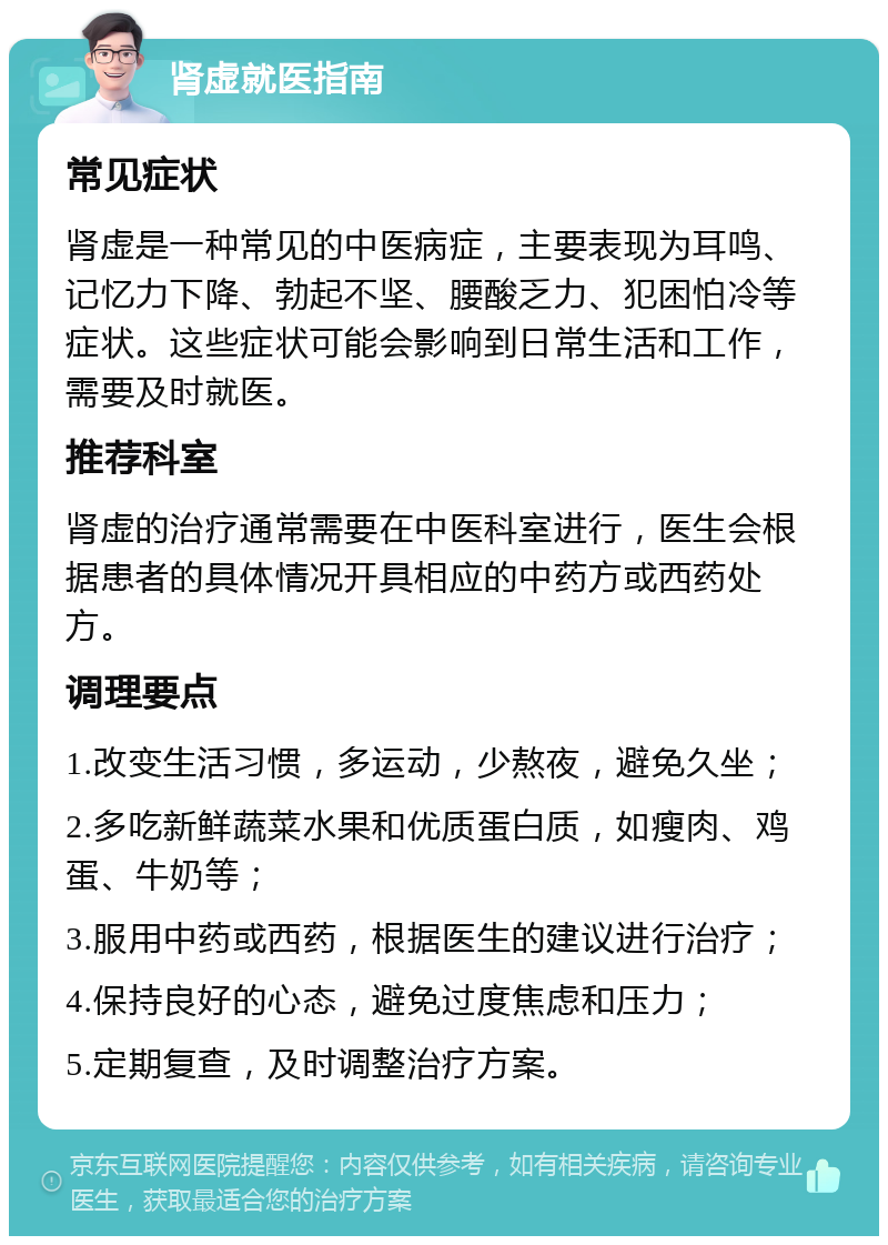 肾虚就医指南 常见症状 肾虚是一种常见的中医病症，主要表现为耳鸣、记忆力下降、勃起不坚、腰酸乏力、犯困怕冷等症状。这些症状可能会影响到日常生活和工作，需要及时就医。 推荐科室 肾虚的治疗通常需要在中医科室进行，医生会根据患者的具体情况开具相应的中药方或西药处方。 调理要点 1.改变生活习惯，多运动，少熬夜，避免久坐； 2.多吃新鲜蔬菜水果和优质蛋白质，如瘦肉、鸡蛋、牛奶等； 3.服用中药或西药，根据医生的建议进行治疗； 4.保持良好的心态，避免过度焦虑和压力； 5.定期复查，及时调整治疗方案。