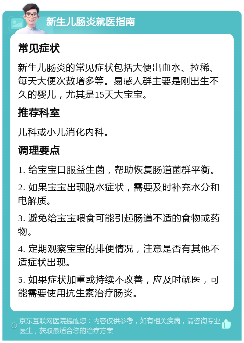 新生儿肠炎就医指南 常见症状 新生儿肠炎的常见症状包括大便出血水、拉稀、每天大便次数增多等。易感人群主要是刚出生不久的婴儿，尤其是15天大宝宝。 推荐科室 儿科或小儿消化内科。 调理要点 1. 给宝宝口服益生菌，帮助恢复肠道菌群平衡。 2. 如果宝宝出现脱水症状，需要及时补充水分和电解质。 3. 避免给宝宝喂食可能引起肠道不适的食物或药物。 4. 定期观察宝宝的排便情况，注意是否有其他不适症状出现。 5. 如果症状加重或持续不改善，应及时就医，可能需要使用抗生素治疗肠炎。