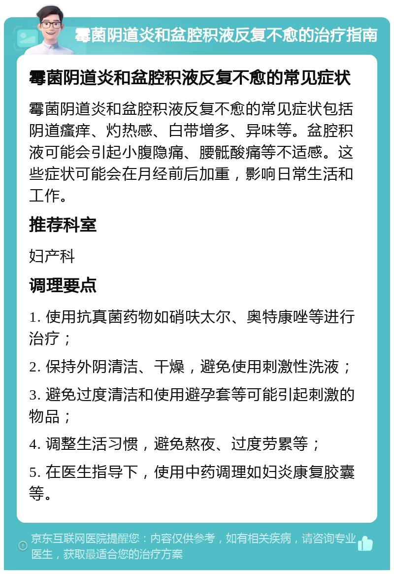 霉菌阴道炎和盆腔积液反复不愈的治疗指南 霉菌阴道炎和盆腔积液反复不愈的常见症状 霉菌阴道炎和盆腔积液反复不愈的常见症状包括阴道瘙痒、灼热感、白带增多、异味等。盆腔积液可能会引起小腹隐痛、腰骶酸痛等不适感。这些症状可能会在月经前后加重，影响日常生活和工作。 推荐科室 妇产科 调理要点 1. 使用抗真菌药物如硝呋太尔、奥特康唑等进行治疗； 2. 保持外阴清洁、干燥，避免使用刺激性洗液； 3. 避免过度清洁和使用避孕套等可能引起刺激的物品； 4. 调整生活习惯，避免熬夜、过度劳累等； 5. 在医生指导下，使用中药调理如妇炎康复胶囊等。