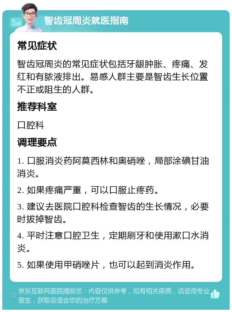 智齿冠周炎就医指南 常见症状 智齿冠周炎的常见症状包括牙龈肿胀、疼痛、发红和有脓液排出。易感人群主要是智齿生长位置不正或阻生的人群。 推荐科室 口腔科 调理要点 1. 口服消炎药阿莫西林和奥硝唑，局部涂碘甘油消炎。 2. 如果疼痛严重，可以口服止疼药。 3. 建议去医院口腔科检查智齿的生长情况，必要时拔掉智齿。 4. 平时注意口腔卫生，定期刷牙和使用漱口水消炎。 5. 如果使用甲硝唑片，也可以起到消炎作用。