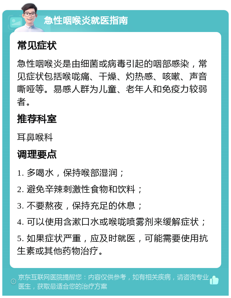 急性咽喉炎就医指南 常见症状 急性咽喉炎是由细菌或病毒引起的咽部感染，常见症状包括喉咙痛、干燥、灼热感、咳嗽、声音嘶哑等。易感人群为儿童、老年人和免疫力较弱者。 推荐科室 耳鼻喉科 调理要点 1. 多喝水，保持喉部湿润； 2. 避免辛辣刺激性食物和饮料； 3. 不要熬夜，保持充足的休息； 4. 可以使用含漱口水或喉咙喷雾剂来缓解症状； 5. 如果症状严重，应及时就医，可能需要使用抗生素或其他药物治疗。