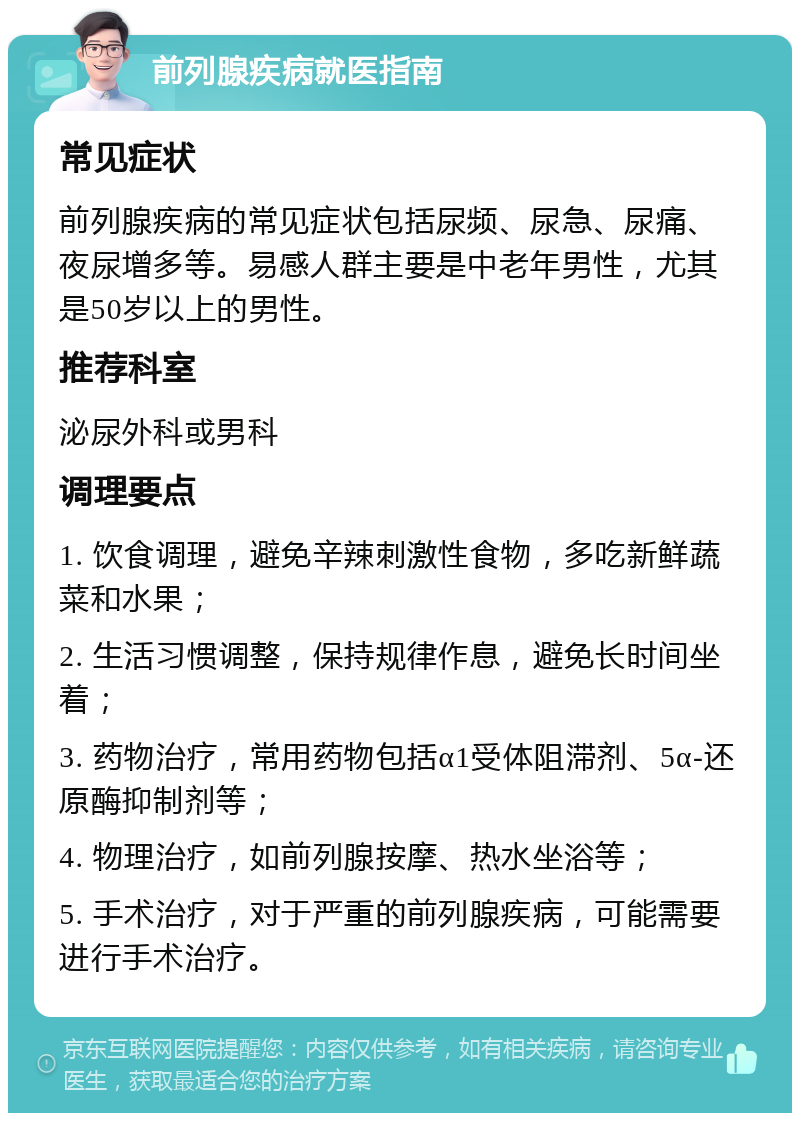 前列腺疾病就医指南 常见症状 前列腺疾病的常见症状包括尿频、尿急、尿痛、夜尿增多等。易感人群主要是中老年男性，尤其是50岁以上的男性。 推荐科室 泌尿外科或男科 调理要点 1. 饮食调理，避免辛辣刺激性食物，多吃新鲜蔬菜和水果； 2. 生活习惯调整，保持规律作息，避免长时间坐着； 3. 药物治疗，常用药物包括α1受体阻滞剂、5α-还原酶抑制剂等； 4. 物理治疗，如前列腺按摩、热水坐浴等； 5. 手术治疗，对于严重的前列腺疾病，可能需要进行手术治疗。