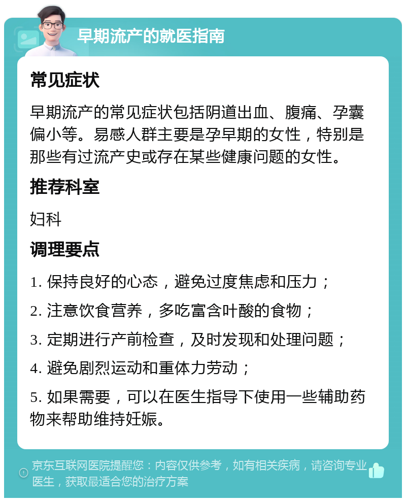 早期流产的就医指南 常见症状 早期流产的常见症状包括阴道出血、腹痛、孕囊偏小等。易感人群主要是孕早期的女性，特别是那些有过流产史或存在某些健康问题的女性。 推荐科室 妇科 调理要点 1. 保持良好的心态，避免过度焦虑和压力； 2. 注意饮食营养，多吃富含叶酸的食物； 3. 定期进行产前检查，及时发现和处理问题； 4. 避免剧烈运动和重体力劳动； 5. 如果需要，可以在医生指导下使用一些辅助药物来帮助维持妊娠。