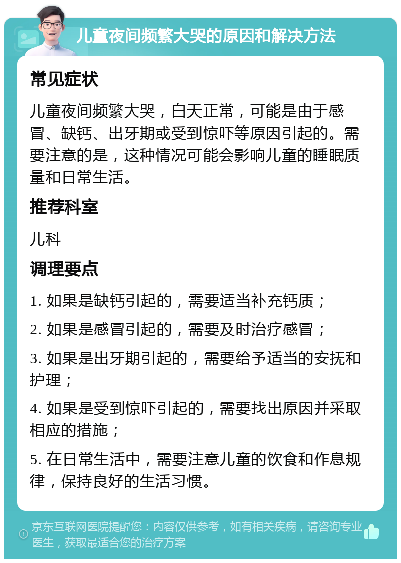 儿童夜间频繁大哭的原因和解决方法 常见症状 儿童夜间频繁大哭，白天正常，可能是由于感冒、缺钙、出牙期或受到惊吓等原因引起的。需要注意的是，这种情况可能会影响儿童的睡眠质量和日常生活。 推荐科室 儿科 调理要点 1. 如果是缺钙引起的，需要适当补充钙质； 2. 如果是感冒引起的，需要及时治疗感冒； 3. 如果是出牙期引起的，需要给予适当的安抚和护理； 4. 如果是受到惊吓引起的，需要找出原因并采取相应的措施； 5. 在日常生活中，需要注意儿童的饮食和作息规律，保持良好的生活习惯。