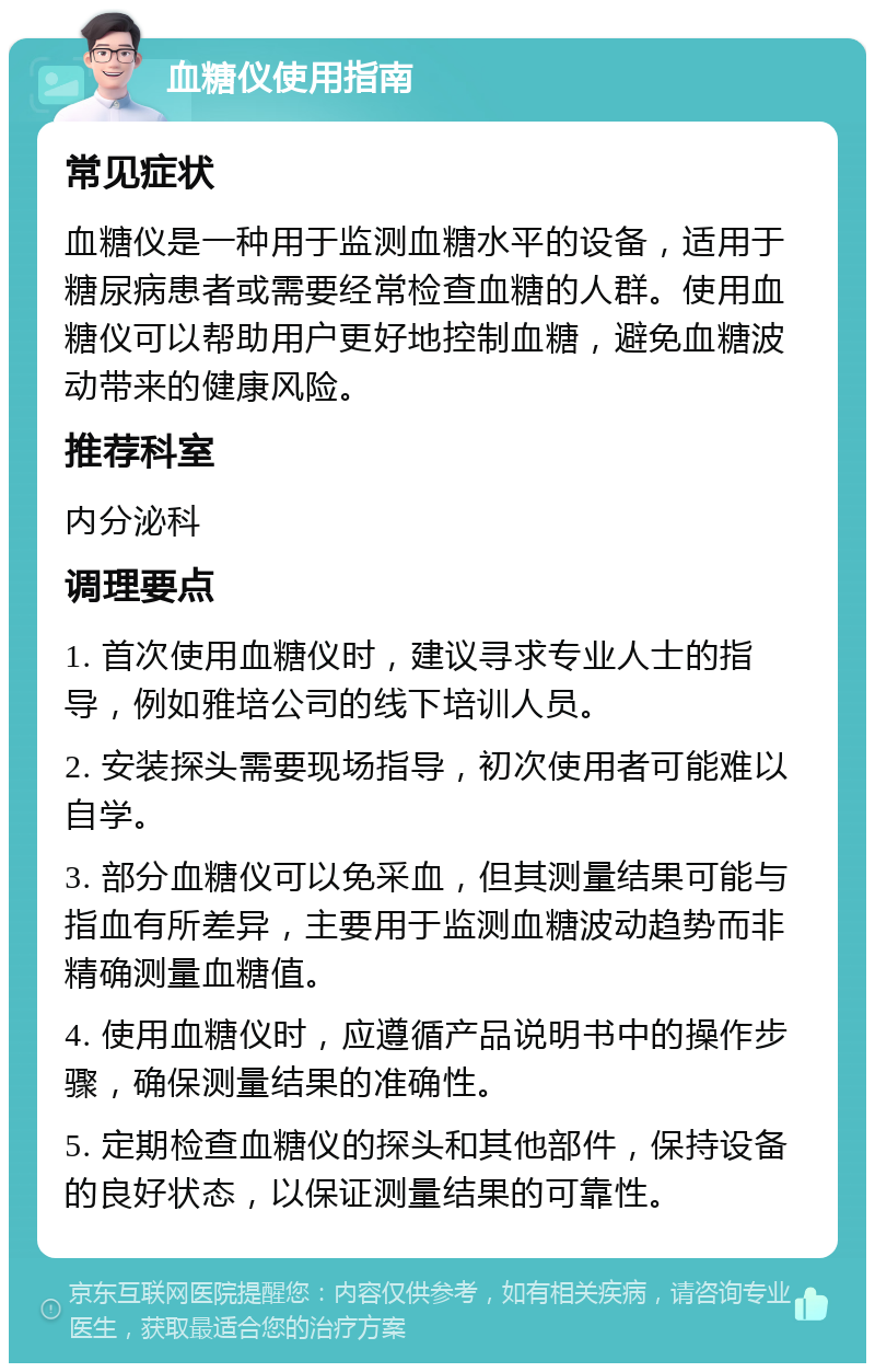 血糖仪使用指南 常见症状 血糖仪是一种用于监测血糖水平的设备，适用于糖尿病患者或需要经常检查血糖的人群。使用血糖仪可以帮助用户更好地控制血糖，避免血糖波动带来的健康风险。 推荐科室 内分泌科 调理要点 1. 首次使用血糖仪时，建议寻求专业人士的指导，例如雅培公司的线下培训人员。 2. 安装探头需要现场指导，初次使用者可能难以自学。 3. 部分血糖仪可以免采血，但其测量结果可能与指血有所差异，主要用于监测血糖波动趋势而非精确测量血糖值。 4. 使用血糖仪时，应遵循产品说明书中的操作步骤，确保测量结果的准确性。 5. 定期检查血糖仪的探头和其他部件，保持设备的良好状态，以保证测量结果的可靠性。